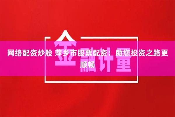 网络配资炒股 萍乡市股票配资：助您投资之路更顺畅