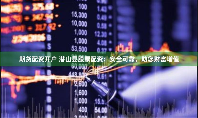 期货配资开户 潜山县股票配资：安全可靠，助您财富增值