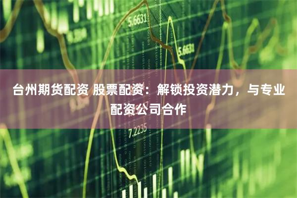 台州期货配资 股票配资：解锁投资潜力，与专业配资公司合作
