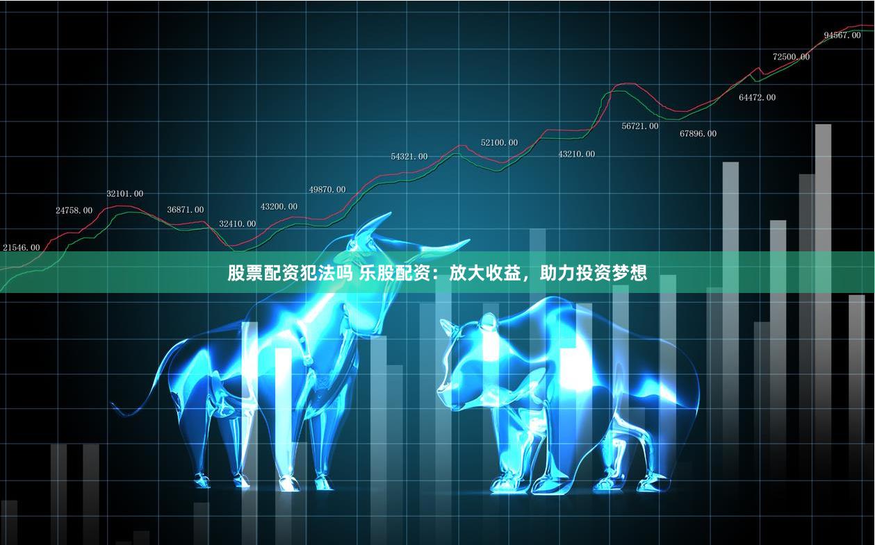 股票配资犯法吗 乐股配资：放大收益，助力投资梦想