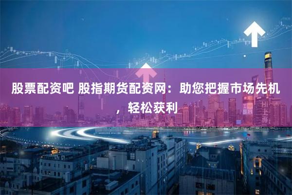 股票配资吧 股指期货配资网：助您把握市场先机，轻松获利