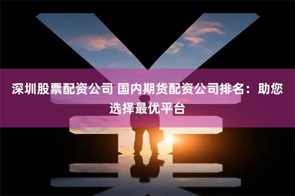 深圳股票配资公司 国内期货配资公司排名：助您选择最优平台