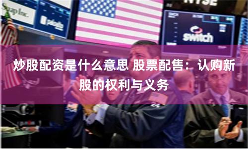 炒股配资是什么意思 股票配售：认购新股的权利与义务