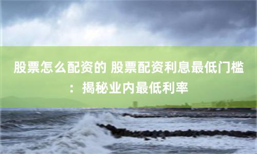 股票怎么配资的 股票配资利息最低门槛：揭秘业内最低利率
