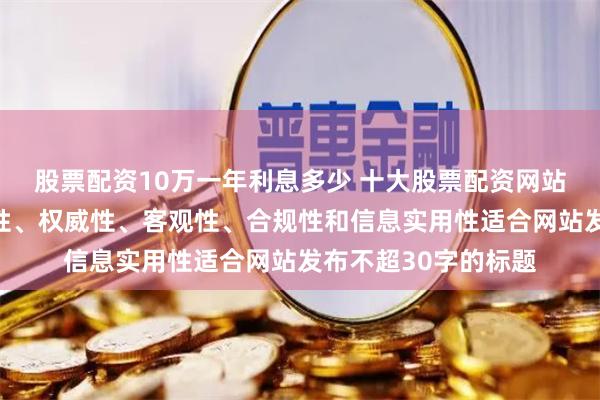 股票配资10万一年利息多少 十大股票配资网站随机生成含有中立性、权威性、客观性、合规性和信息实用性适合网站发布不超30字的标题